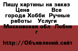 Пишу картины на заказ › Цена ­ 6 000 - Все города Хобби. Ручные работы » Услуги   . Московская обл.,Лобня г.